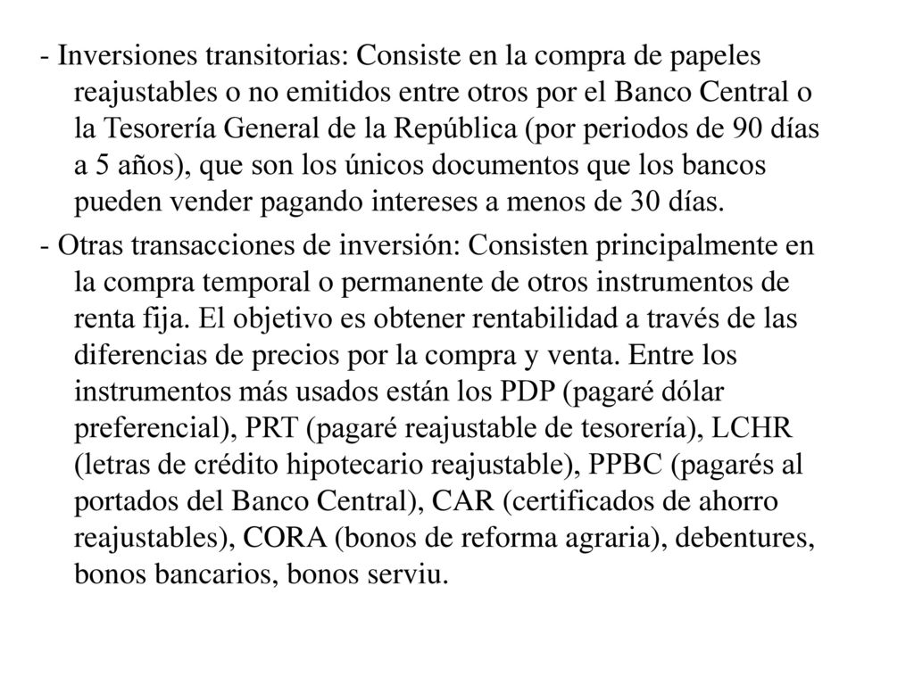 - Inversiones transitorias: Consiste en la compra de papeles reajustables o no emitidos entre otros por el Banco Central o la Tesorería General de la República (por periodos de 90 días a 5 años), que son los únicos documentos que los bancos pueden vender pagando intereses a menos de 30 días.