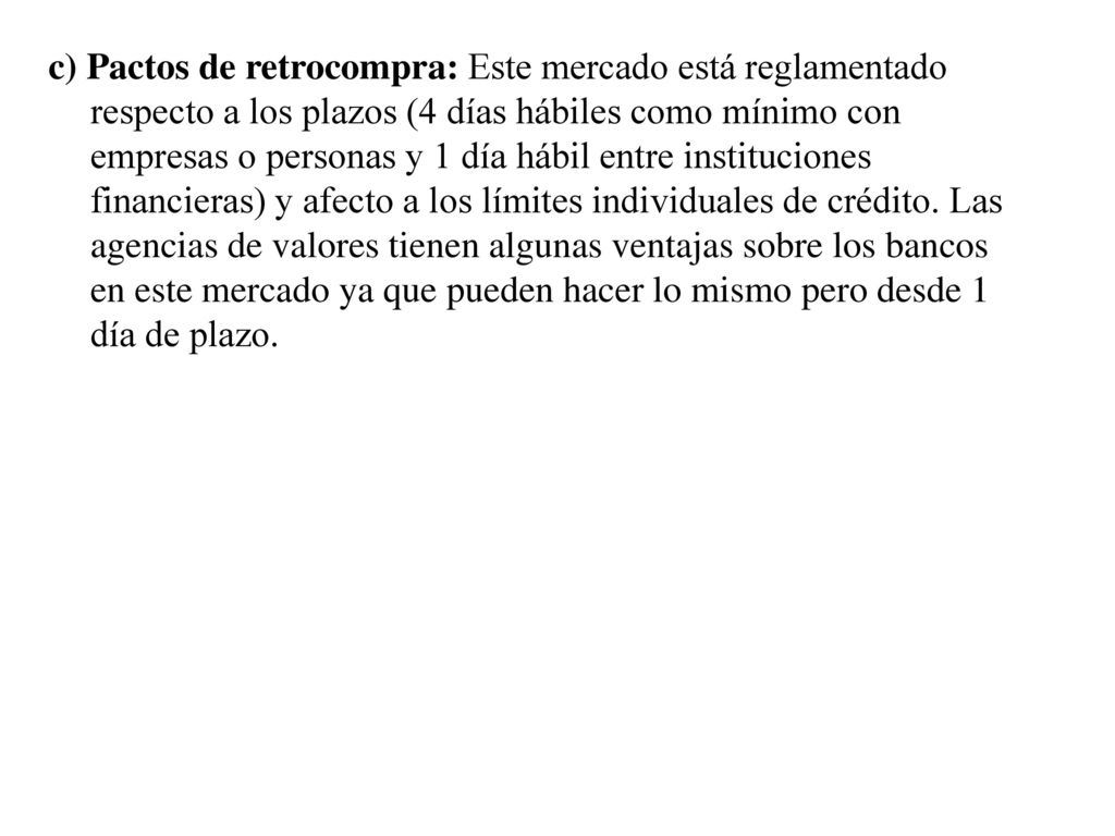 c) Pactos de retrocompra: Este mercado está reglamentado respecto a los plazos (4 días hábiles como mínimo con empresas o personas y 1 día hábil entre instituciones financieras) y afecto a los límites individuales de crédito.