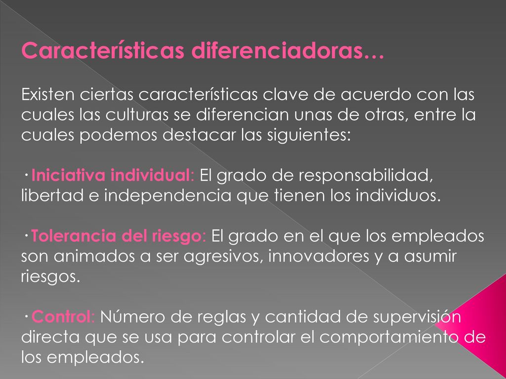 Características diferenciadoras… Existen ciertas características clave de acuerdo con las cuales las culturas se diferencian unas de otras, entre la cuales podemos destacar las siguientes: · Iniciativa individual: El grado de responsabilidad, libertad e independencia que tienen los individuos.