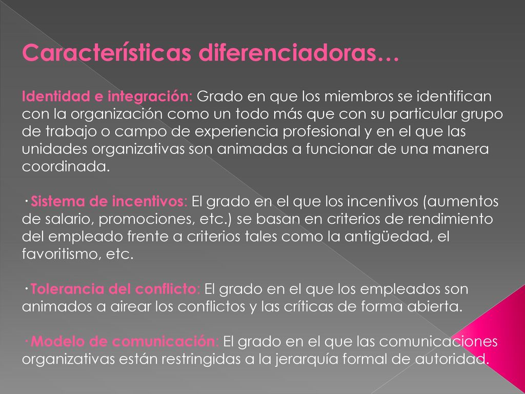 Características diferenciadoras… Identidad e integración: Grado en que los miembros se identifican con la organización como un todo más que con su particular grupo de trabajo o campo de experiencia profesional y en el que las unidades organizativas son animadas a funcionar de una manera coordinada. · Sistema de incentivos: El grado en el que los incentivos (aumentos de salario, promociones, etc.) se basan en criterios de rendimiento del empleado frente a criterios tales como la antigüedad, el favoritismo, etc. · Tolerancia del conflicto: El grado en el que los empleados son animados a airear los conflictos y las críticas de forma abierta. · Modelo de comunicación: El grado en el que las comunicaciones organizativas están restringidas a la jerarquía formal de autoridad.