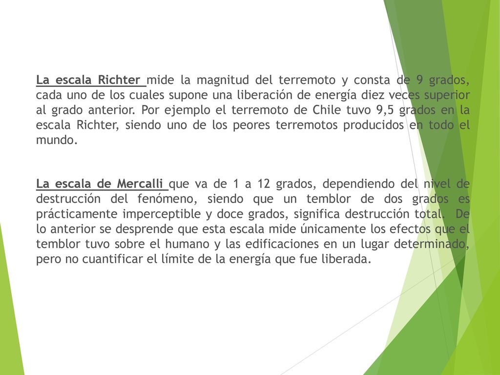 La escala Richter mide la magnitud del terremoto y consta de 9 grados, cada uno de los cuales supone una liberación de energía diez veces superior al grado anterior. Por ejemplo el terremoto de Chile tuvo 9,5 grados en la escala Richter, siendo uno de los peores terremotos producidos en todo el mundo.