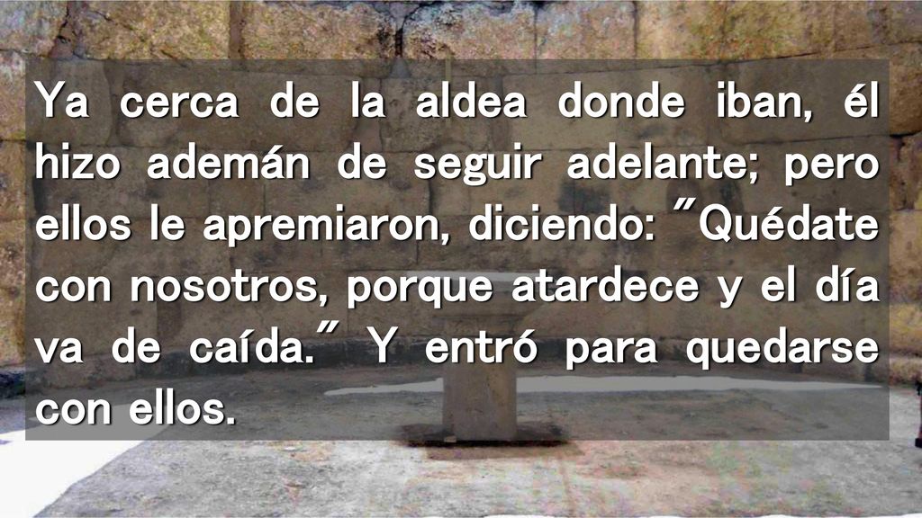 Ya cerca de la aldea donde iban, él hizo ademán de seguir adelante; pero ellos le apremiaron, diciendo: Quédate con nosotros, porque atardece y el día va de caída. Y entró para quedarse con ellos.