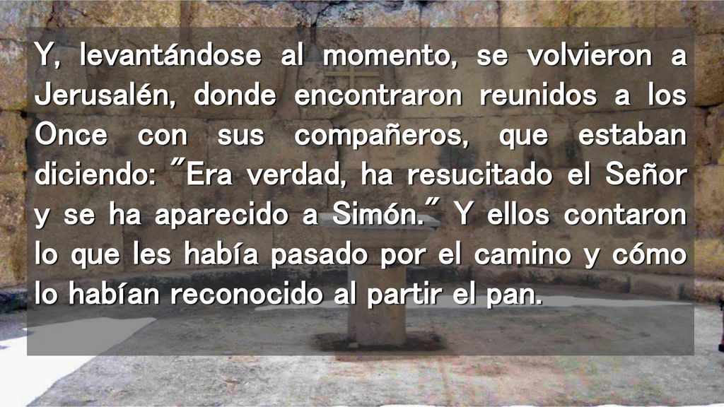 Y, levantándose al momento, se volvieron a Jerusalén, donde encontraron reunidos a los Once con sus compañeros, que estaban diciendo: Era verdad, ha resucitado el Señor y se ha aparecido a Simón. Y ellos contaron lo que les había pasado por el camino y cómo lo habían reconocido al partir el pan.