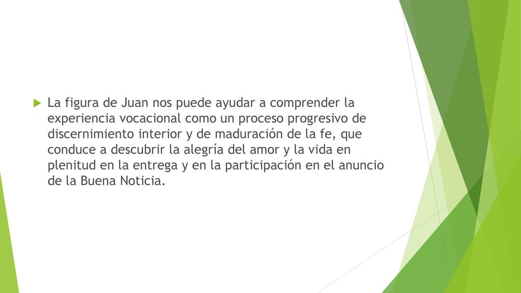 La figura de Juan nos puede ayudar a comprender la experiencia vocacional como un proceso progresivo de discernimiento interior y de maduración de la fe, que conduce a descubrir la alegría del amor y la vida en plenitud en la entrega y en la participación en el anuncio de la Buena Noticia.