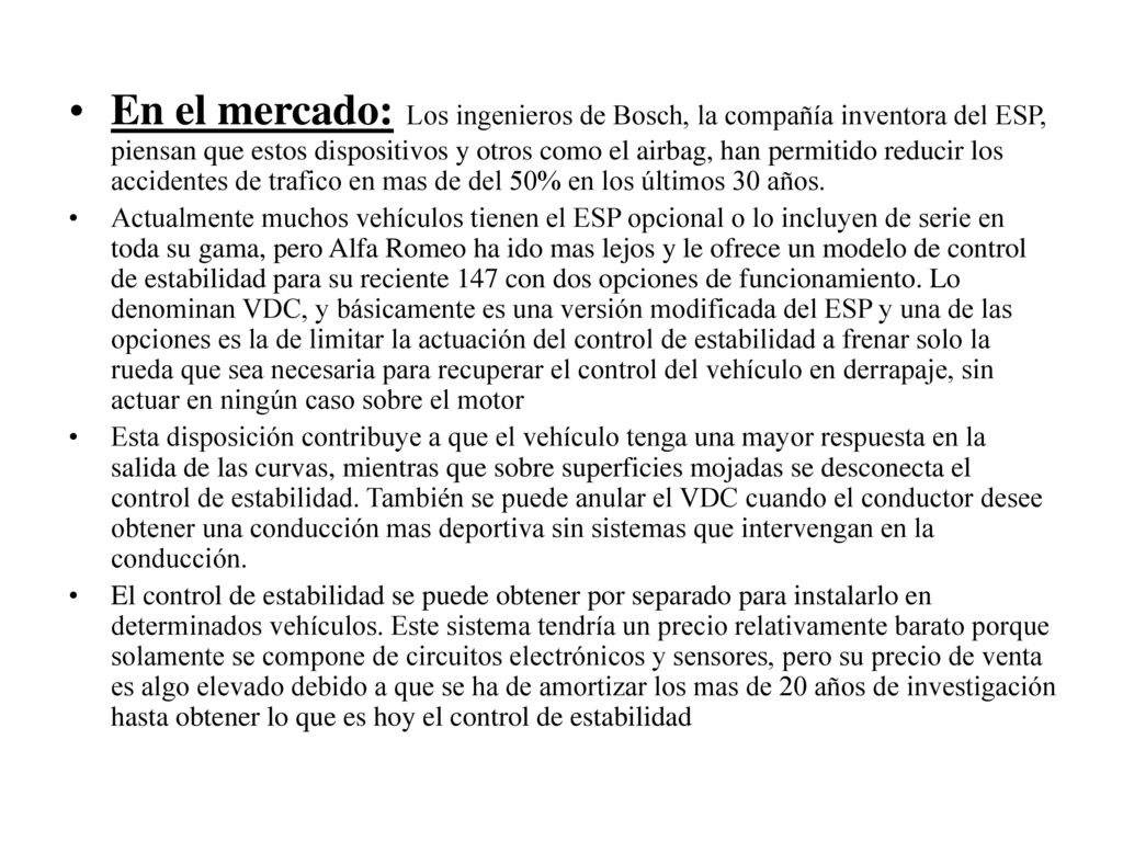 En el mercado: Los ingenieros de Bosch, la compañía inventora del ESP, piensan que estos dispositivos y otros como el airbag, han permitido reducir los accidentes de trafico en mas de del 50% en los últimos 30 años.