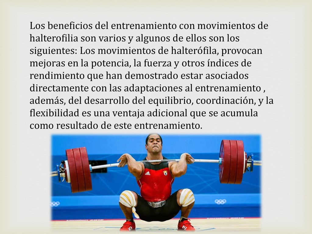 Los beneficios del entrenamiento con movimientos de halterofilia son varios y algunos de ellos son los siguientes: Los movimientos de halterófila, provocan mejoras en la potencia, la fuerza y otros índices de rendimiento que han demostrado estar asociados directamente con las adaptaciones al entrenamiento , además, del desarrollo del equilibrio, coordinación, y la flexibilidad es una ventaja adicional que se acumula como resultado de este entrenamiento.
