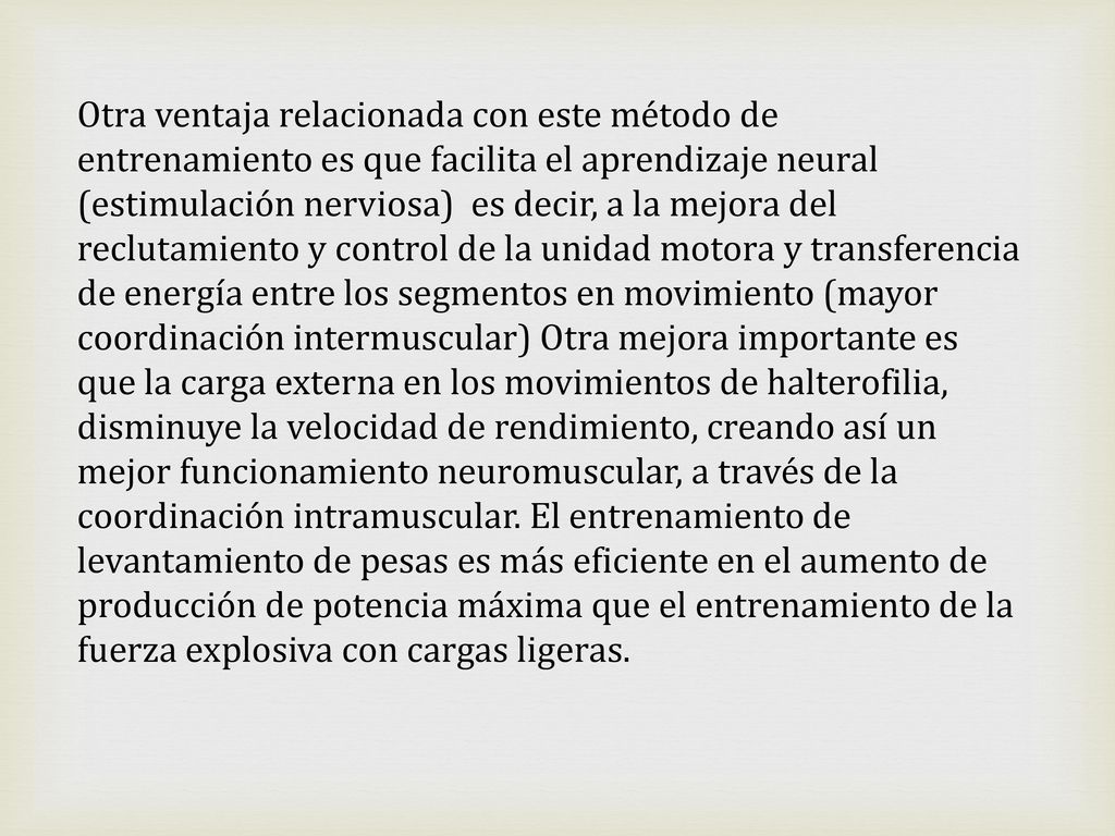 Otra ventaja relacionada con este método de entrenamiento es que facilita el aprendizaje neural (estimulación nerviosa) es decir, a la mejora del reclutamiento y control de la unidad motora y transferencia de energía entre los segmentos en movimiento (mayor coordinación intermuscular) Otra mejora importante es que la carga externa en los movimientos de halterofilia, disminuye la velocidad de rendimiento, creando así un mejor funcionamiento neuromuscular, a través de la coordinación intramuscular.
