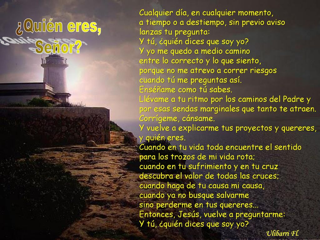 Cualquier día, en cualquier momento, a tiempo o a destiempo, sin previo aviso lanzas tu pregunta: Y tú, ¿quién dices que soy yo Y yo me quedo a medio camino entre lo correcto y lo que siento, porque no me atrevo a correr riesgos cuando tú me preguntas así. Enséñame como tú sabes. Llévame a tu ritmo por los caminos del Padre y por esas sendas marginales que tanto te atraen. Corrígeme, cánsame. Y vuelve a explicarme tus proyectos y quereres, y quién eres. Cuando en tu vida toda encuentre el sentido para los trozos de mi vida rota; cuando en tu sufrimiento y en tu cruz descubra el valor de todas las cruces; cuando haga de tu causa mi causa, cuando ya no busque salvarme sino perderme en tus quereres... Entonces, Jesús, vuelve a preguntarme: Y tú, ¿quién dices que soy yo Ulibarri Fl.