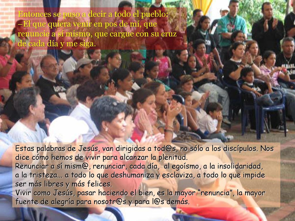 Entonces se puso a decir a todo el pueblo: –El que quiera venir en pos de mí, que renuncie a sí mismo, que cargue con su cruz de cada día y me siga.