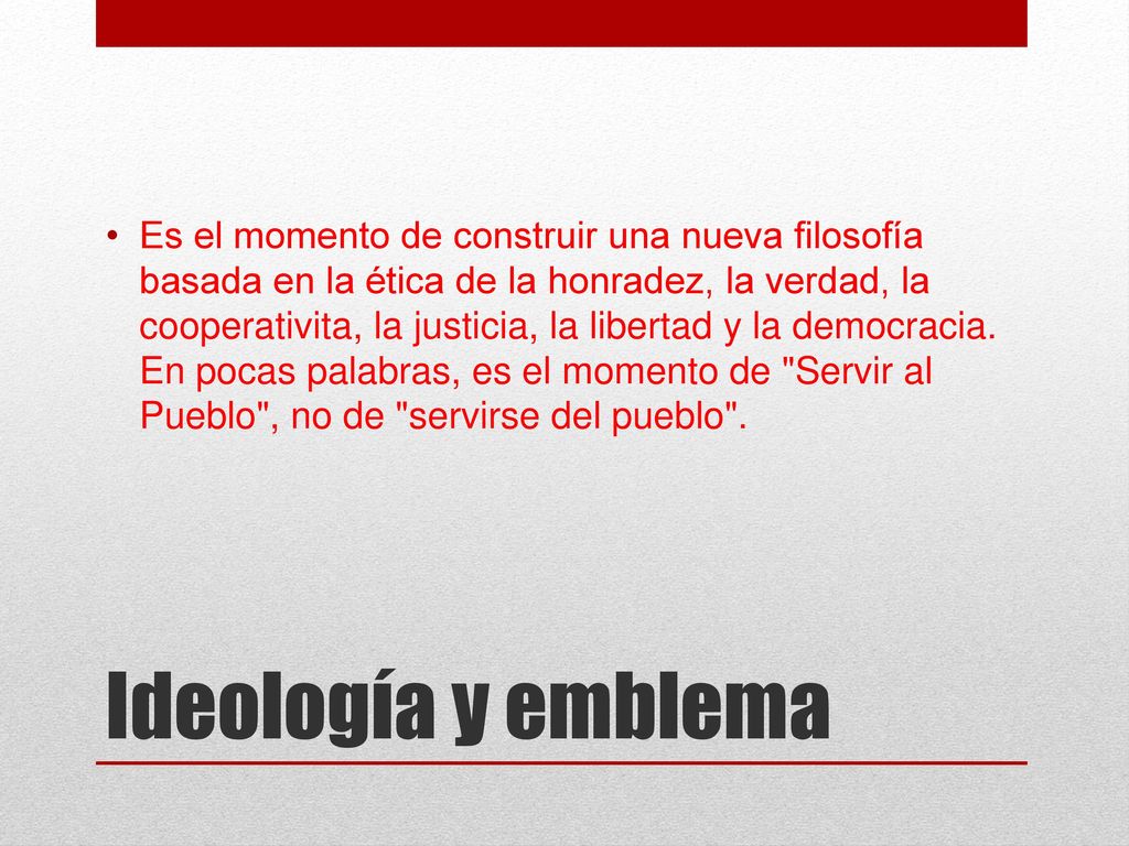 Es el momento de construir una nueva filosofía basada en la ética de la honradez, la verdad, la cooperativita, la justicia, la libertad y la democracia. En pocas palabras, es el momento de Servir al Pueblo , no de servirse del pueblo .