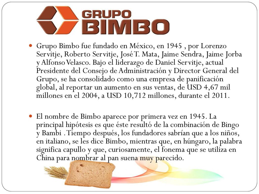 Grupo Bimbo fue fundado en México, en 1945 , por Lorenzo Servitje, Roberto Servitje, José T. Mata, Jaime Sendra, Jaime Jorba y Alfonso Velasco. Bajo el liderazgo de Daniel Servitje, actual Presidente del Consejo de Administración y Director General del Grupo, se ha consolidado como una empresa de panificación global, al reportar un aumento en sus ventas, de USD 4,67 mil millones en el 2004, a USD 10,712 millones, durante el 2011.