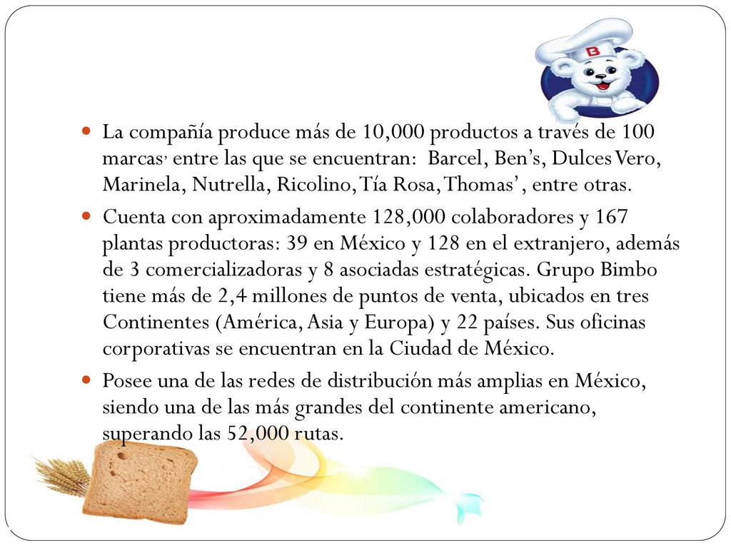 La compañía produce más de 10,000 productos a través de 100 marcas, entre las que se encuentran: Barcel, Ben’s, Dulces Vero, Marinela, Nutrella, Ricolino, Tía Rosa, Thomas’, entre otras.