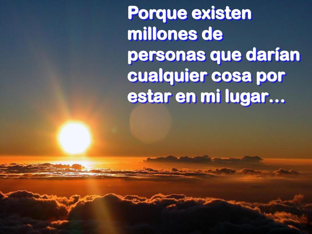 Porque existen millones de personas que darían cualquier cosa por estar en mi lugar…