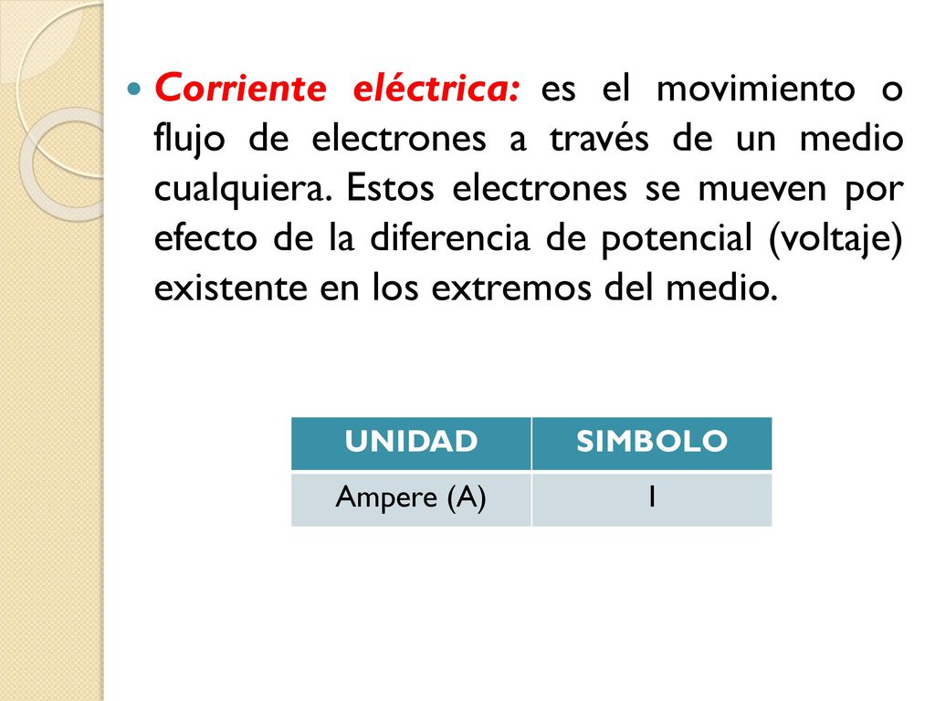 Corriente eléctrica: es el movimiento o flujo de electrones a través de un medio cualquiera. Estos electrones se mueven por efecto de la diferencia de potencial (voltaje) existente en los extremos del medio.
