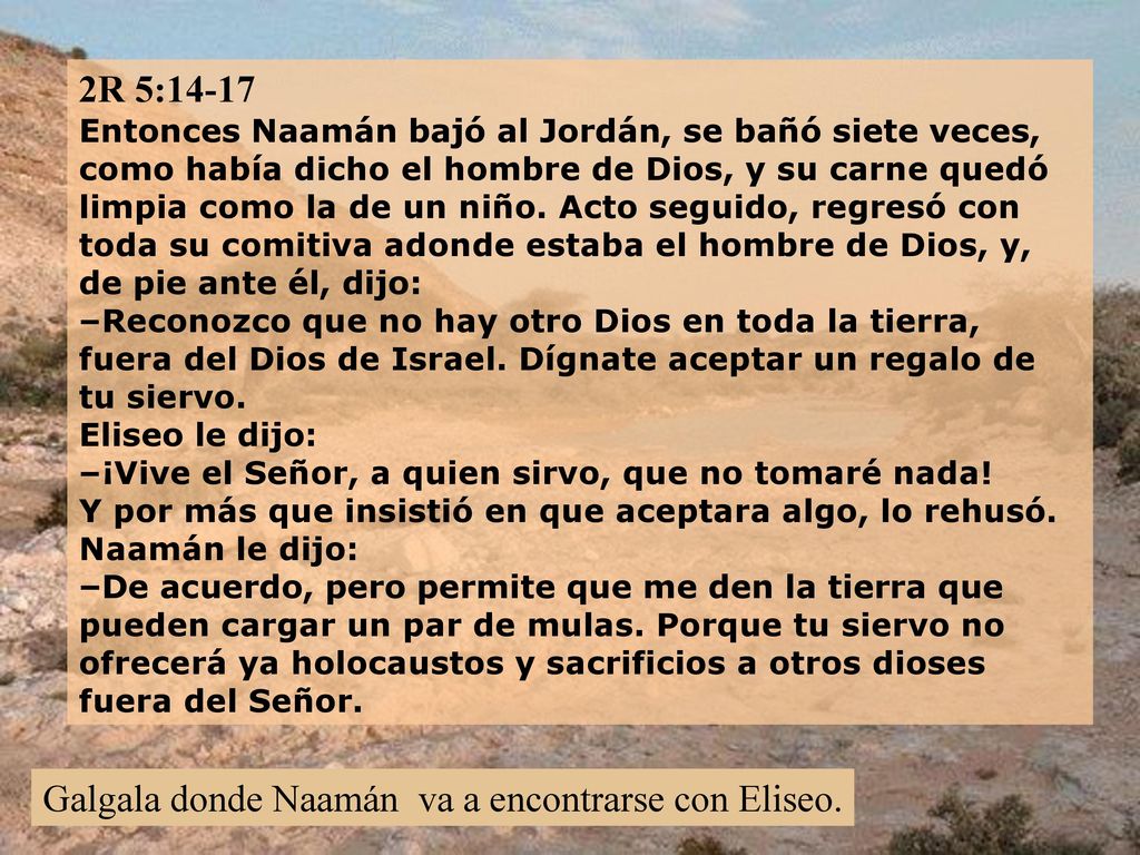 2R 5:14-17 Entonces Naamán bajó al Jordán, se bañó siete veces, como había dicho el hombre de Dios, y su carne quedó limpia como la de un niño. Acto seguido, regresó con toda su comitiva adonde estaba el hombre de Dios, y, de pie ante él, dijo: –Reconozco que no hay otro Dios en toda la tierra, fuera del Dios de Israel. Dígnate aceptar un regalo de tu siervo. Eliseo le dijo: –¡Vive el Señor, a quien sirvo, que no tomaré nada! Y por más que insistió en que aceptara algo, lo rehusó. Naamán le dijo: –De acuerdo, pero permite que me den la tierra que pueden cargar un par de mulas. Porque tu siervo no ofrecerá ya holocaustos y sacrificios a otros dioses fuera del Señor.