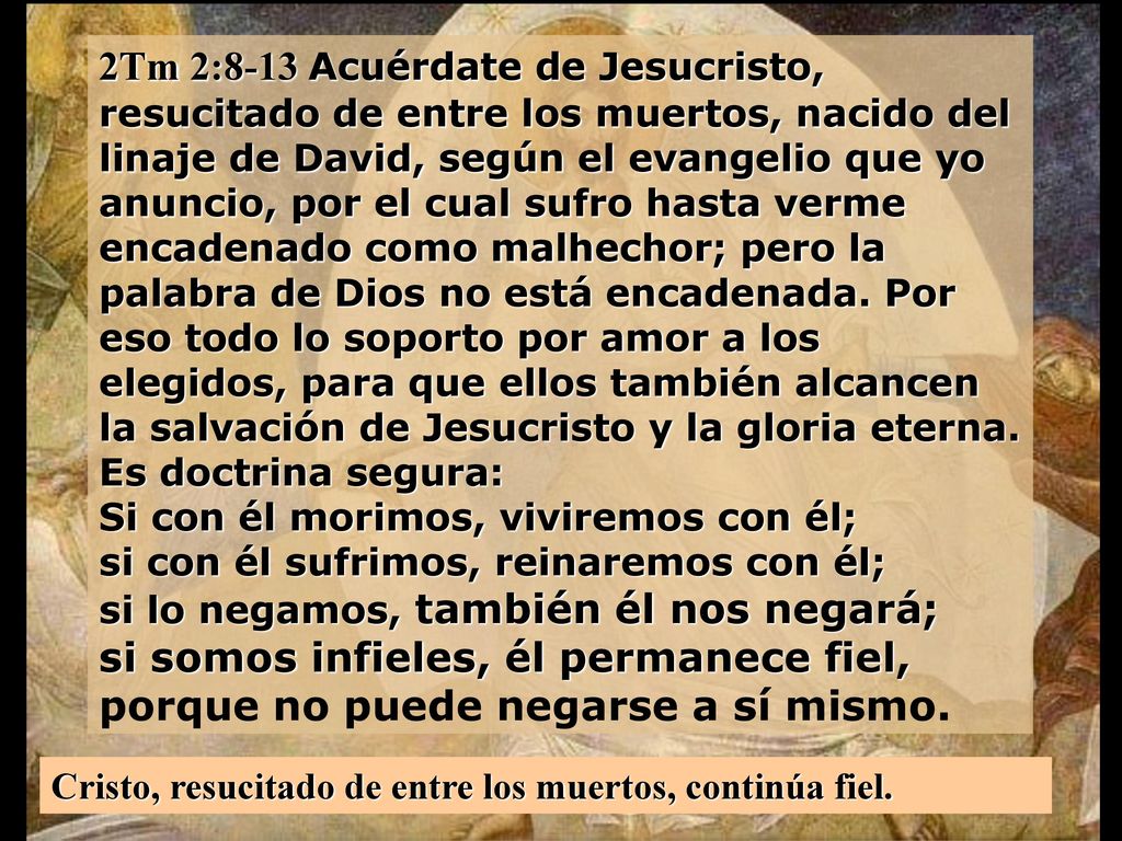 2Tm 2:8-13 Acuérdate de Jesucristo, resucitado de entre los muertos, nacido del linaje de David, según el evangelio que yo anuncio, por el cual sufro hasta verme encadenado como malhechor; pero la palabra de Dios no está encadenada. Por eso todo lo soporto por amor a los elegidos, para que ellos también alcancen la salvación de Jesucristo y la gloria eterna. Es doctrina segura: Si con él morimos, viviremos con él; si con él sufrimos, reinaremos con él; si lo negamos, también él nos negará; si somos infieles, él permanece fiel, porque no puede negarse a sí mismo.