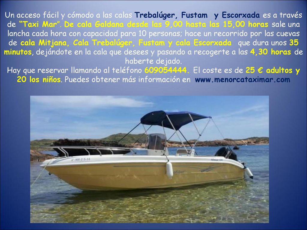 Un acceso fácil y cómodo a las calas Trebalúger, Fustam y Escorxada es a través de Taxi Mar . De cala Galdana desde las 9,00 hasta las 15,00 horas sale una lancha cada hora con capacidad para 10 personas; hace un recorrido por las cuevas de cala Mitjana, Cala Trebalúger, Fustam y cala Escorxada que dura unos 35 minutos, dejándote en la cala que desees y pasando a recogerte a las 4,30 horas de haberte dejado.