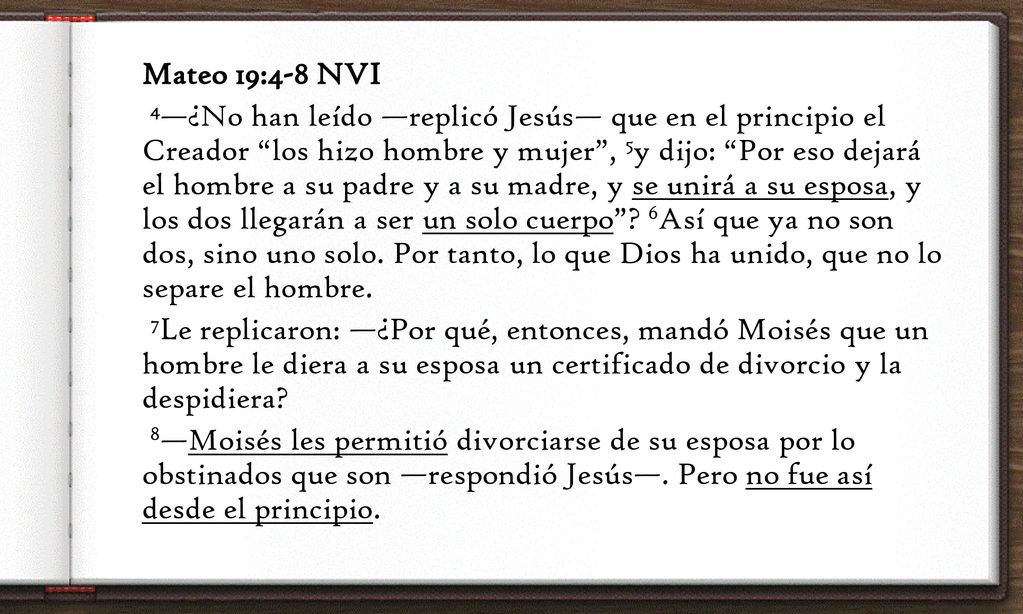 Mateo 19:4-8 NVI 4—¿No han leído —replicó Jesús— que en el principio el Creador los hizo hombre y mujer , 5y dijo: Por eso dejará el hombre a su padre y a su madre, y se unirá a su esposa, y los dos llegarán a ser un solo cuerpo .
