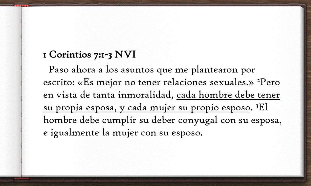 1 Corintios 7:1-3 NVI Paso ahora a los asuntos que me plantearon por escrito: «Es mejor no tener relaciones sexuales.» 2Pero en vista de tanta inmoralidad, cada hombre debe tener su propia esposa, y cada mujer su propio esposo.