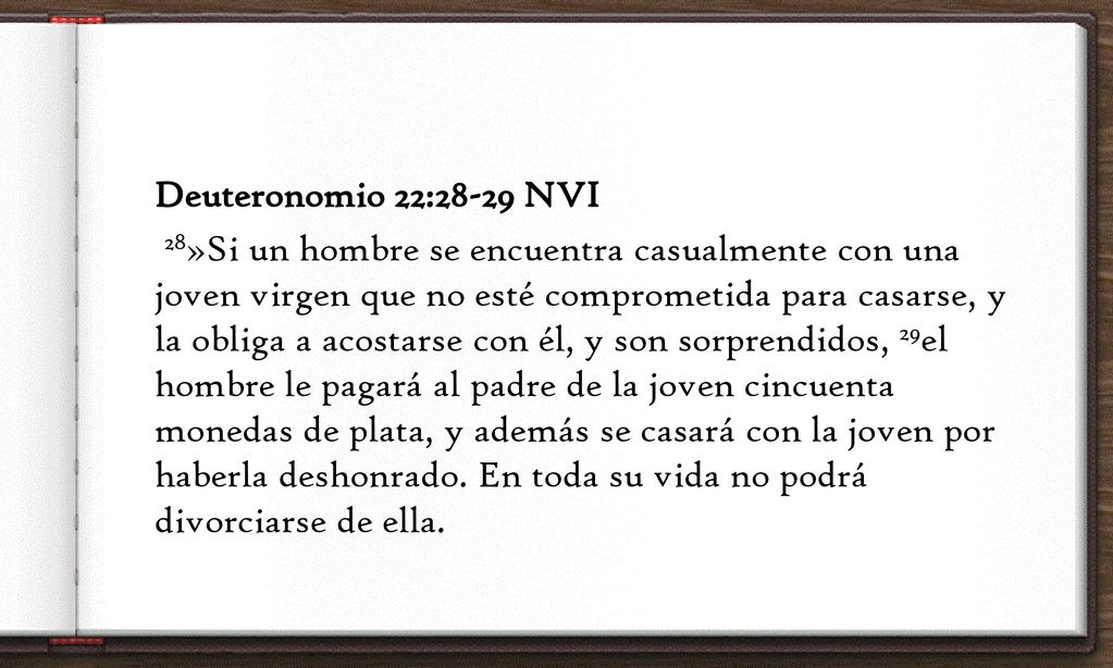 Deuteronomio 22:28-29 NVI 28»Si un hombre se encuentra casualmente con una joven virgen que no esté comprometida para casarse, y la obliga a acostarse con él, y son sorprendidos, 29el hombre le pagará al padre de la joven cincuenta monedas de plata, y además se casará con la joven por haberla deshonrado.