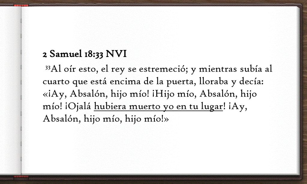 2 Samuel 18:33 NVI 33Al oír esto, el rey se estremeció; y mientras subía al cuarto que está encima de la puerta, lloraba y decía: «¡Ay, Absalón, hijo mío.