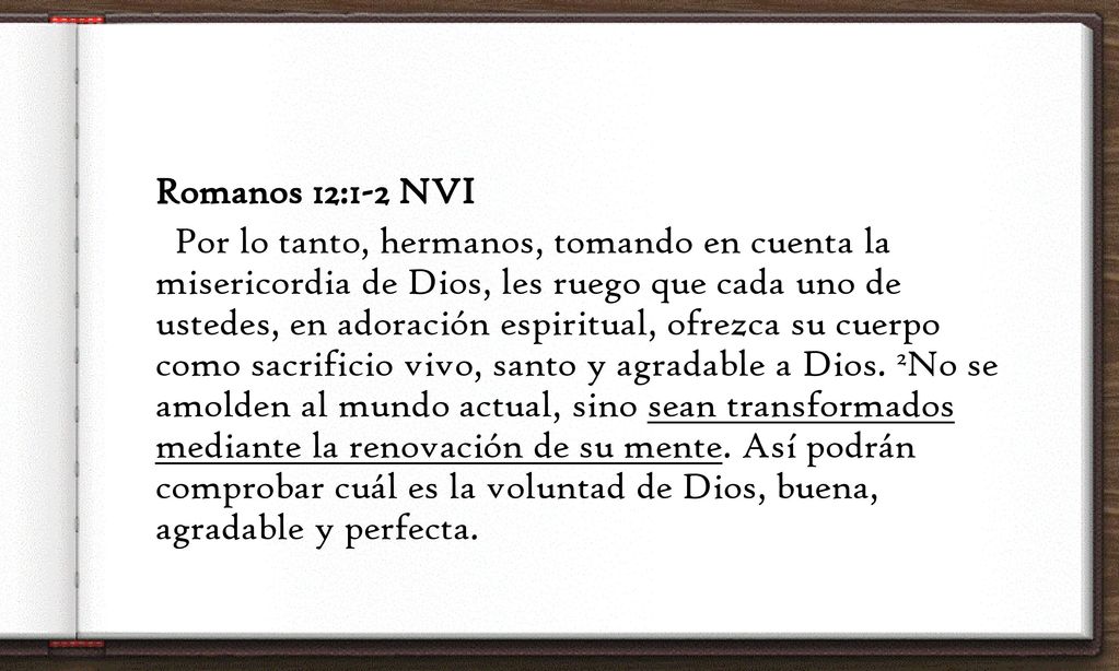 Romanos 12:1-2 NVI Por lo tanto, hermanos, tomando en cuenta la misericordia de Dios, les ruego que cada uno de ustedes, en adoración espiritual, ofrezca su cuerpo como sacrificio vivo, santo y agradable a Dios.