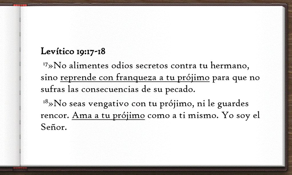 Levítico 19: »No alimentes odios secretos contra tu hermano, sino reprende con franqueza a tu prójimo para que no sufras las consecuencias de su pecado.