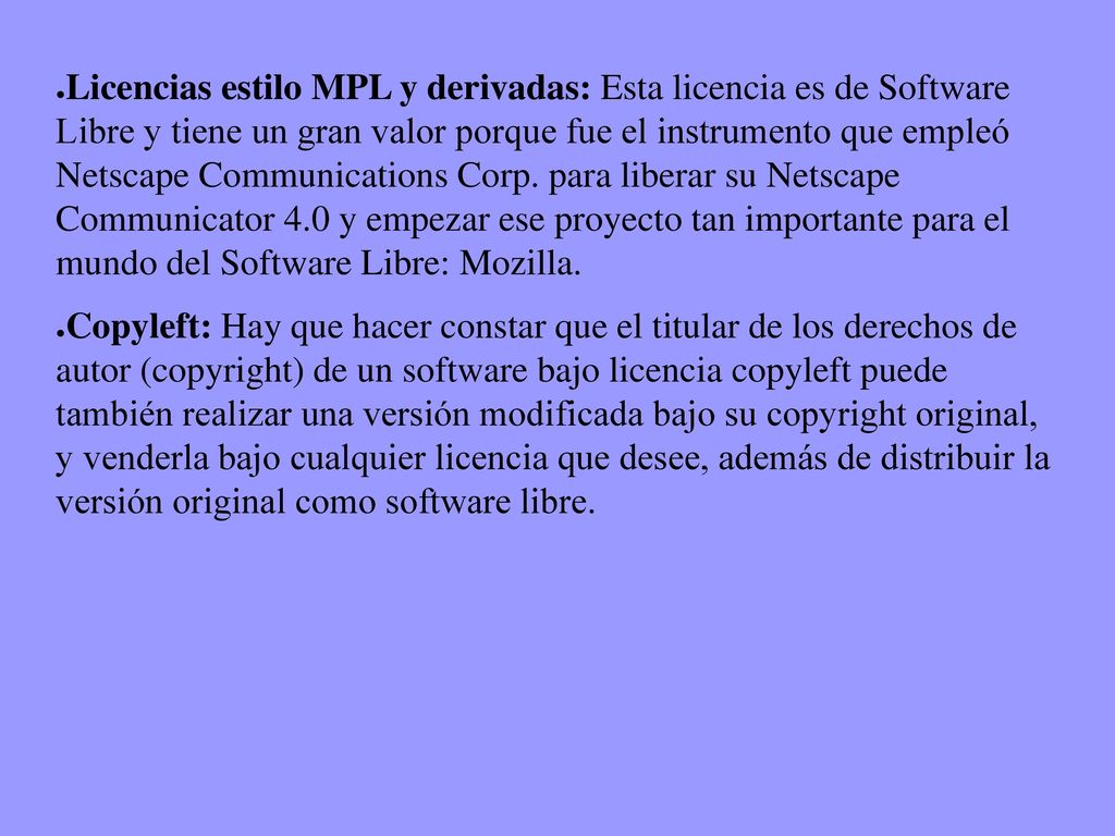 Licencias estilo MPL y derivadas: Esta licencia es de Software Libre y tiene un gran valor porque fue el instrumento que empleó Netscape Communications Corp. para liberar su Netscape Communicator 4.0 y empezar ese proyecto tan importante para el mundo del Software Libre: Mozilla.