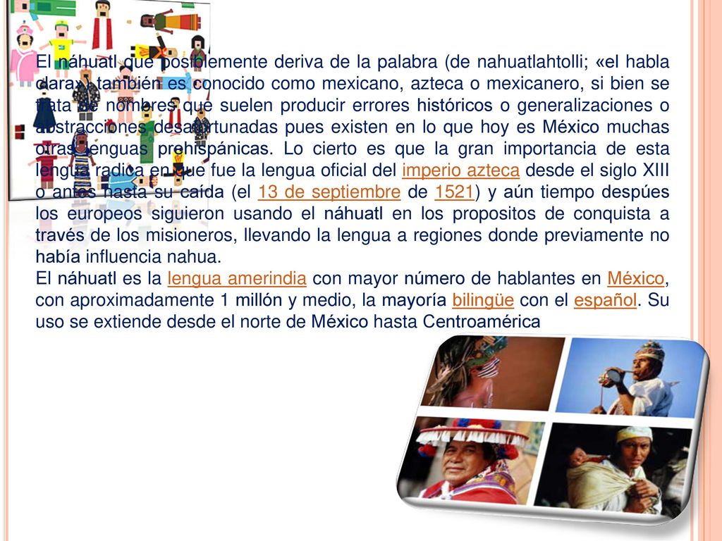 El náhuatl que posiblemente deriva de la palabra (de nahuatlahtolli; «el habla clara») también es conocido como mexicano, azteca o mexicanero, si bien se trata de nombres que suelen producir errores históricos o generalizaciones o abstracciones desafortunadas pues existen en lo que hoy es México muchas otras lenguas prehispánicas. Lo cierto es que la gran importancia de esta lengua radica en que fue la lengua oficial del imperio azteca desde el siglo XIII o antes hasta su caída (el 13 de septiembre de 1521) y aún tiempo despúes los europeos siguieron usando el náhuatl en los propositos de conquista a través de los misioneros, llevando la lengua a regiones donde previamente no había influencia nahua.