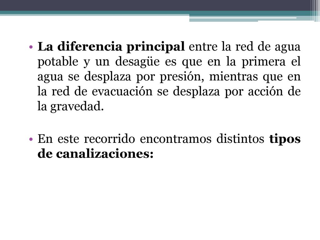 La diferencia principal entre la red de agua potable y un desagüe es que en la primera el agua se desplaza por presión, mientras que en la red de evacuación se desplaza por acción de la gravedad.