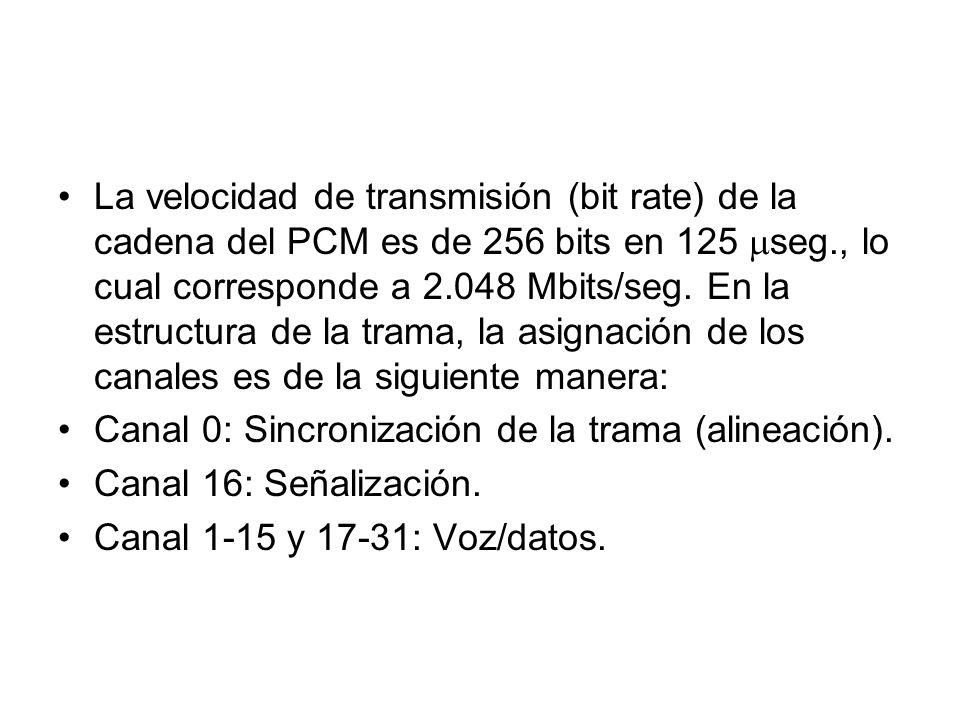 La velocidad de transmisión (bit rate) de la cadena del PCM es de 256 bits en 125 seg., lo cual corresponde a Mbits/seg. En la estructura de la trama, la asignación de los canales es de la siguiente manera: