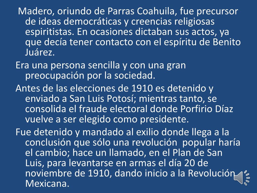Madero, oriundo de Parras Coahuila, fue precursor de ideas democráticas y creencias religiosas espiritistas. En ocasiones dictaban sus actos, ya que decía tener contacto con el espíritu de Benito Juárez.