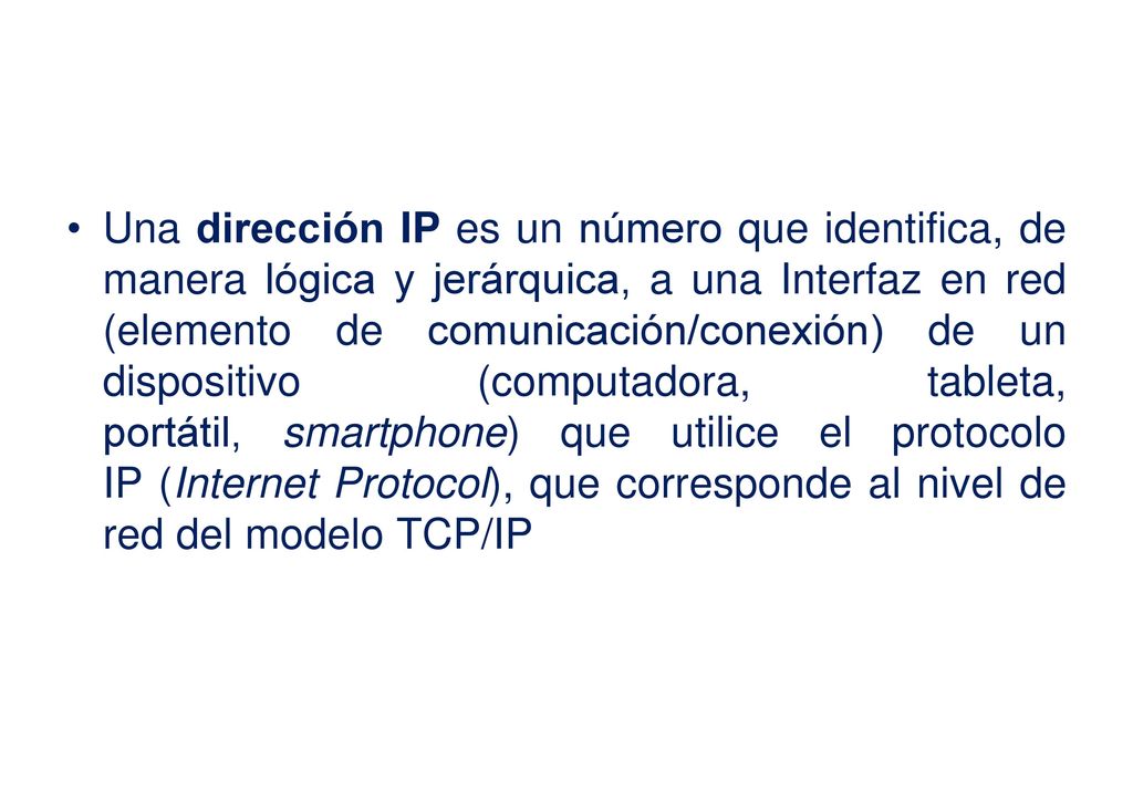 Una dirección IP es un número que identifica, de manera lógica y jerárquica, a una Interfaz en red (elemento de comunicación/conexión) de un dispositivo (computadora, tableta, portátil, smartphone) que utilice el protocolo IP (Internet Protocol), que corresponde al nivel de red del modelo TCP/IP