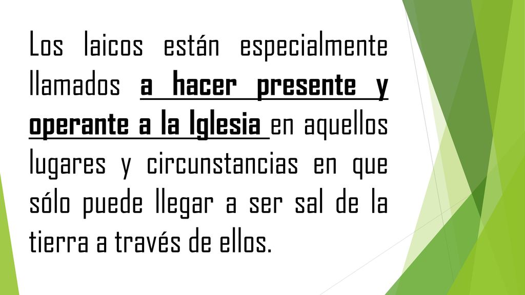 Los laicos están especialmente llamados a hacer presente y operante a la Iglesia en aquellos lugares y circunstancias en que sólo puede llegar a ser sal de la tierra a través de ellos.