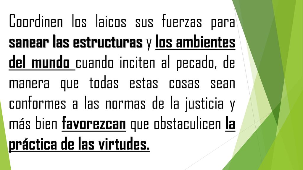 Coordinen los laicos sus fuerzas para sanear las estructuras y los ambientes del mundo cuando inciten al pecado, de manera que todas estas cosas sean conformes a las normas de la justicia y más bien favorezcan que obstaculicen la práctica de las virtudes.