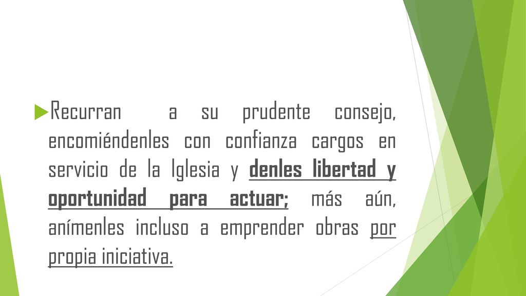 Recurran a su prudente consejo, encomiéndenles con confianza cargos en servicio de la Iglesia y denles libertad y oportunidad para actuar; más aún, anímenles incluso a emprender obras por propia iniciativa.