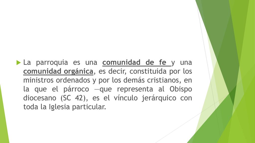 La parroquia es una comunidad de fe y una comunidad orgánica, es decir, constituida por los ministros ordenados y por los demás cristianos, en la que el párroco —que representa al Obispo diocesano (SC 42), es el vínculo jerárquico con toda la Iglesia particular.