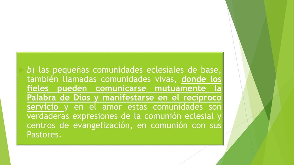 b) las pequeñas comunidades eclesiales de base, también llamadas comunidades vivas, donde los fieles pueden comunicarse mutuamente la Palabra de Dios y manifestarse en el recíproco servicio y en el amor estas comunidades son verdaderas expresiones de la comunión eclesial y centros de evangelización, en comunión con sus Pastores.