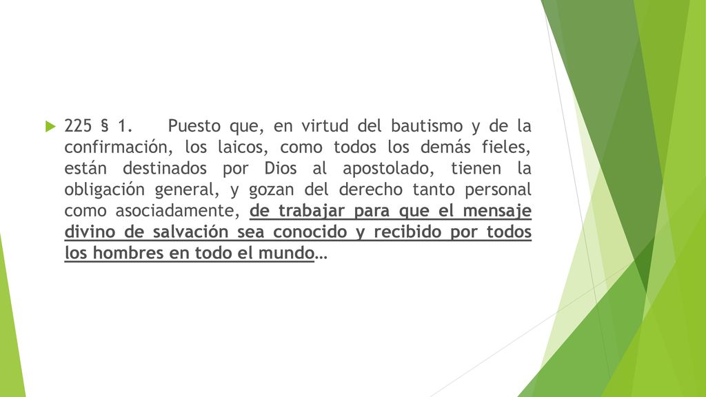 225 § 1. Puesto que, en virtud del bautismo y de la confirmación, los laicos, como todos los demás fieles, están destinados por Dios al apostolado, tienen la obligación general, y gozan del derecho tanto personal como asociadamente, de trabajar para que el mensaje divino de salvación sea conocido y recibido por todos los hombres en todo el mundo…
