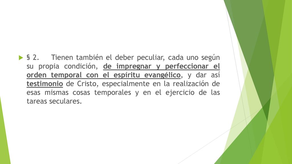 § 2. Tienen también el deber peculiar, cada uno según su propia condición, de impregnar y perfeccionar el orden temporal con el espíritu evangélico, y dar así testimonio de Cristo, especialmente en la realización de esas mismas cosas temporales y en el ejercicio de las tareas seculares.
