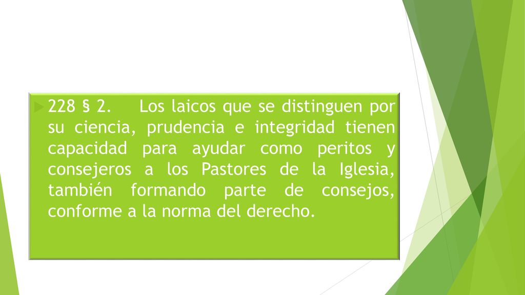 228 § 2. Los laicos que se distinguen por su ciencia, prudencia e integridad tienen capacidad para ayudar como peritos y consejeros a los Pastores de la Iglesia, también formando parte de consejos, conforme a la norma del derecho.