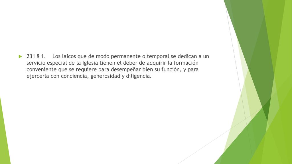 231 § 1. Los laicos que de modo permanente o temporal se dedican a un servicio especial de la Iglesia tienen el deber de adquirir la formación conveniente que se requiere para desempeñar bien su función, y para ejercerla con conciencia, generosidad y diligencia.