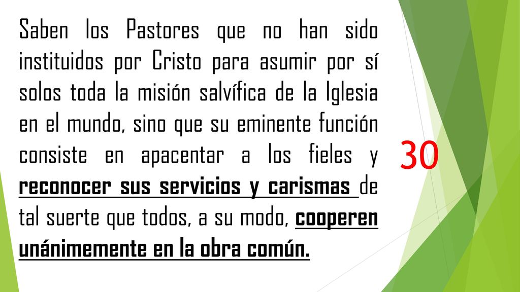 Saben los Pastores que no han sido instituidos por Cristo para asumir por sí solos toda la misión salvífica de la Iglesia en el mundo, sino que su eminente función consiste en apacentar a los fieles y reconocer sus servicios y carismas de tal suerte que todos, a su modo, cooperen unánimemente en la obra común.