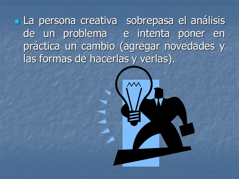 La persona creativa sobrepasa el análisis de un problema e intenta poner en práctica un cambio (agregar novedades y las formas de hacerlas y verlas).