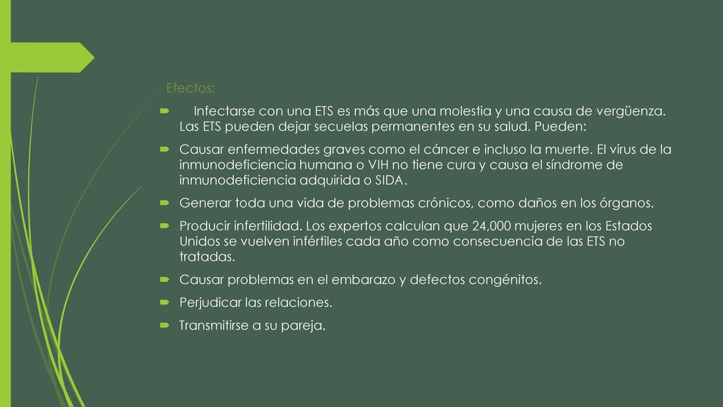 Efectos: Infectarse con una ETS es más que una molestia y una causa de vergüenza. Las ETS pueden dejar secuelas permanentes en su salud. Pueden: