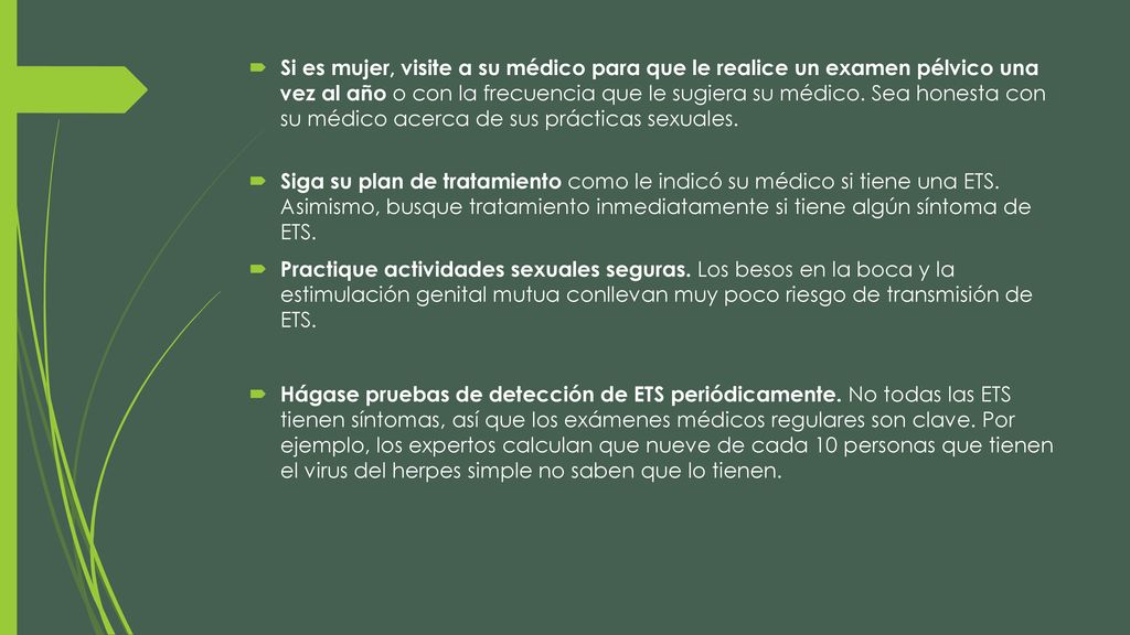 Si es mujer, visite a su médico para que le realice un examen pélvico una vez al año o con la frecuencia que le sugiera su médico. Sea honesta con su médico acerca de sus prácticas sexuales.