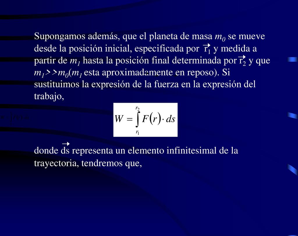 Supongamos además, que el planeta de masa m0 se mueve desde la posición inicial, especificada por r1 y medida a partir de m1 hasta la posición final determinada por r2 y que m1>>m0(m1 esta aproximadamente en reposo). Si sustituimos la expresión de la fuerza en la expresión del trabajo,