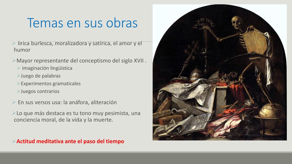Temas en sus obras lirica burlesca, moralizadora y satírica, el amor y el humor. Mayor representante del conceptismo del siglo XVII .