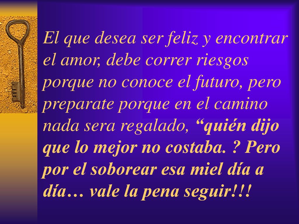 El que desea ser feliz y encontrar el amor, debe correr riesgos porque no conoce el futuro, pero preparate porque en el camino nada sera regalado, quién dijo que lo mejor no costaba.