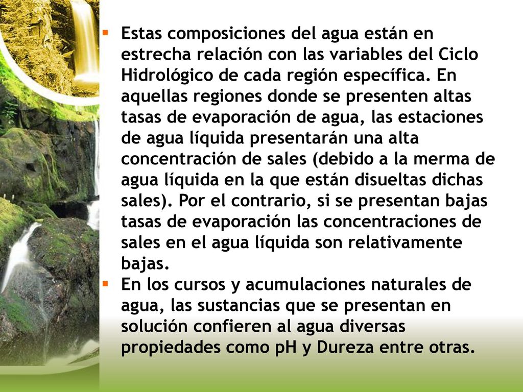 Estas composiciones del agua están en estrecha relación con las variables del Ciclo Hidrológico de cada región específica. En aquellas regiones donde se presenten altas tasas de evaporación de agua, las estaciones de agua líquida presentarán una alta concentración de sales (debido a la merma de agua líquida en la que están disueltas dichas sales). Por el contrario, si se presentan bajas tasas de evaporación las concentraciones de sales en el agua líquida son relativamente bajas.